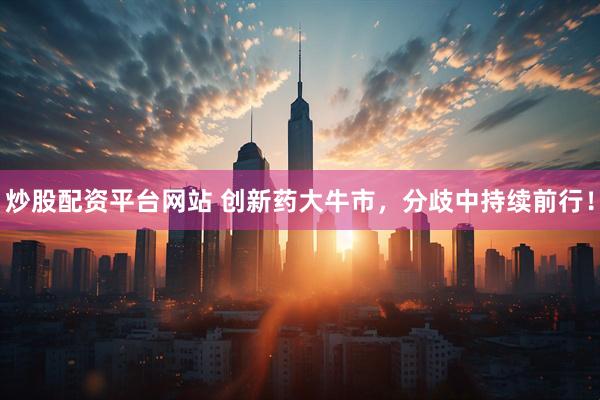 炒股配资平台网站 创新药大牛市，分歧中持续前行！
