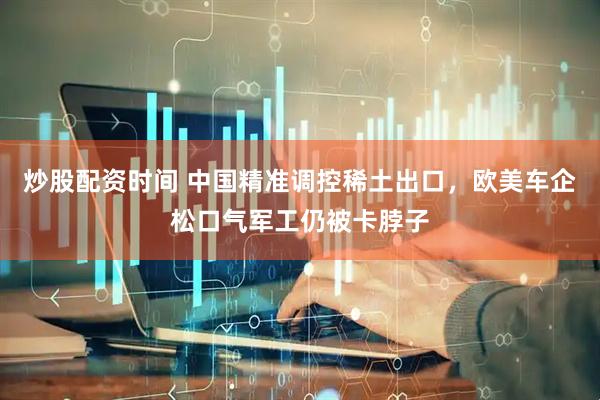 炒股配资时间 中国精准调控稀土出口，欧美车企松口气军工仍被卡脖子