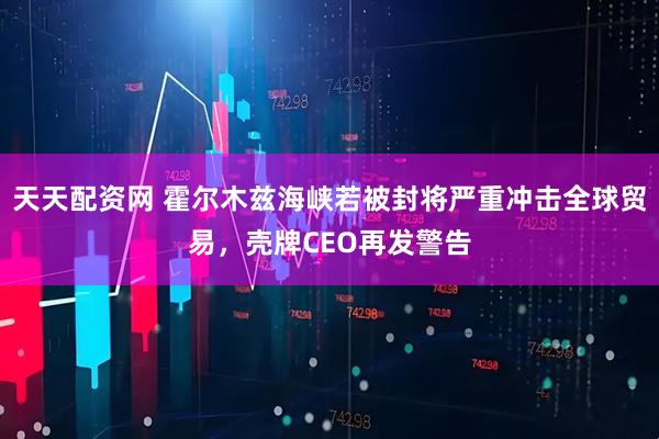 天天配资网 霍尔木兹海峡若被封将严重冲击全球贸易，壳牌CEO再发警告