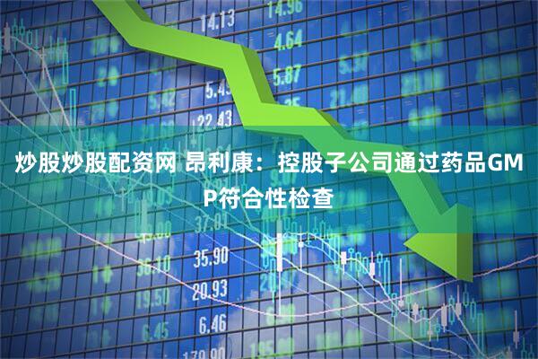 炒股炒股配资网 昂利康：控股子公司通过药品GMP符合性检查