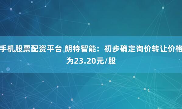 手机股票配资平台 朗特智能：初步确定询价转让价格为23.20元/股