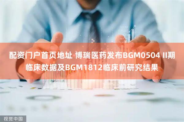 配资门户首页地址 博瑞医药发布BGM0504 II期临床数据及BGM1812临床前研究结果