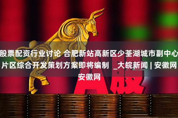 股票配资行业讨论 合肥新站高新区少荃湖城市副中心片区综合开发策划方案即将编制  _大皖新闻 | 安徽网