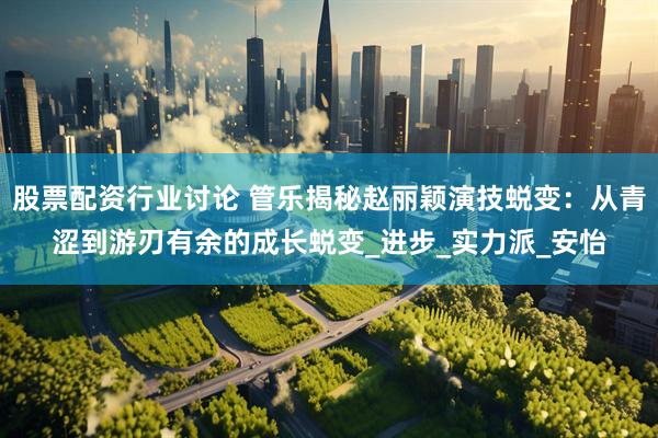 股票配资行业讨论 管乐揭秘赵丽颖演技蜕变：从青涩到游刃有余的成长蜕变_进步_实力派_安怡