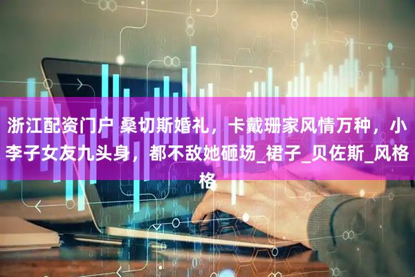 浙江配资门户 桑切斯婚礼，卡戴珊家风情万种，小李子女友九头身，都不敌她砸场_裙子_贝佐斯_风格