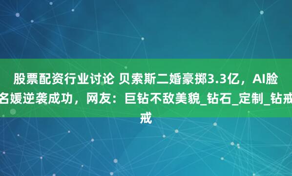 股票配资行业讨论 贝索斯二婚豪掷3.3亿，AI脸名媛逆袭成功，网友：巨钻不敌美貌_钻石_定制_钻戒