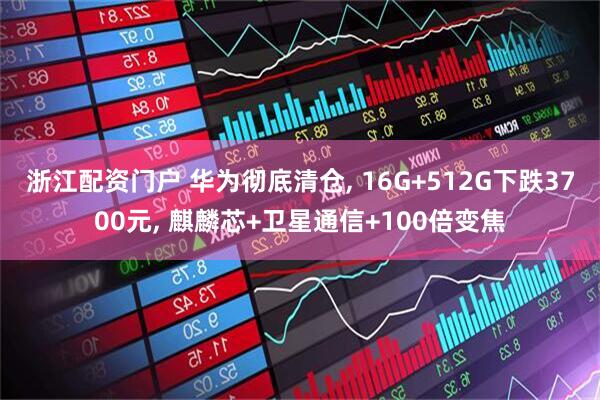 浙江配资门户 华为彻底清仓, 16G+512G下跌3700元, 麒麟芯+卫星通信+100倍变焦