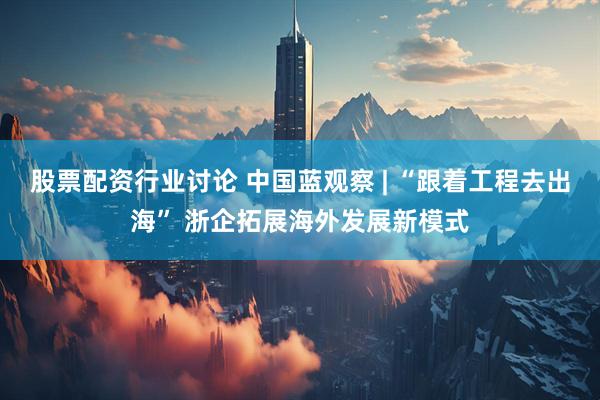 股票配资行业讨论 中国蓝观察 | “跟着工程去出海” 浙企拓展海外发展新模式