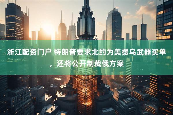 浙江配资门户 特朗普要求北约为美援乌武器买单，还将公开制裁俄方案