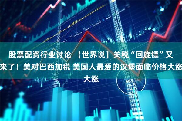 股票配资行业讨论 【世界说】关税“回旋镖”又来了！美对巴西加税 美国人最爱的汉堡面临价格大涨