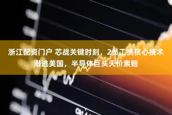 浙江配资门户 芯战关键时刻，2员工携核心技术潜逃美国，半导体巨头天价索赔
