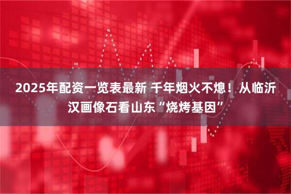 2025年配资一览表最新 千年烟火不熄！从临沂汉画像石看山东“烧烤基因”