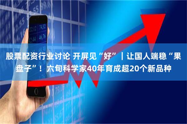 股票配资行业讨论 开屏见“好”｜让国人端稳“果盘子”！六旬科学家40年育成超20个新品种