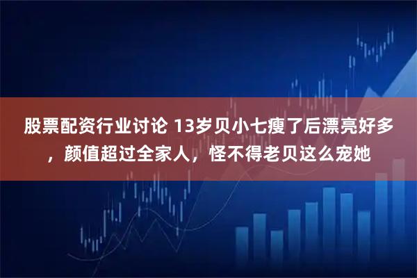 股票配资行业讨论 13岁贝小七瘦了后漂亮好多，颜值超过全家人，怪不得老贝这么宠她