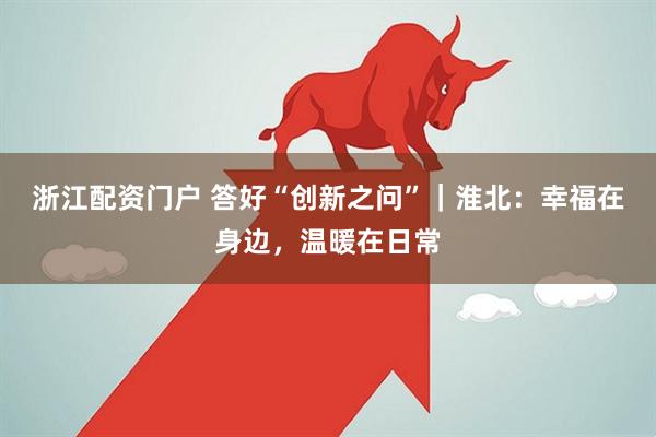 浙江配资门户 答好“创新之问”｜淮北：幸福在身边，温暖在日常