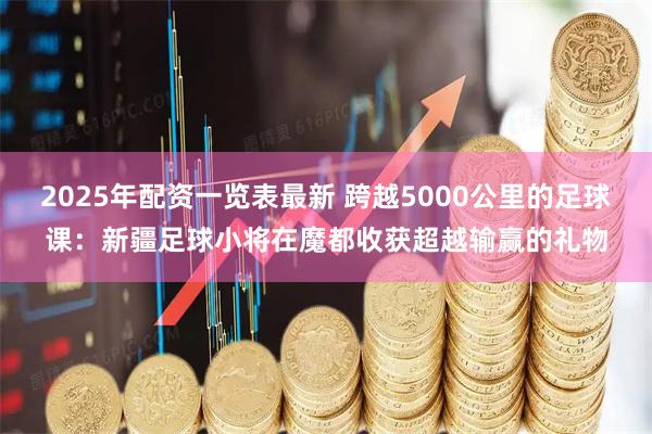 2025年配资一览表最新 跨越5000公里的足球课：新疆足球小将在魔都收获超越输赢的礼物