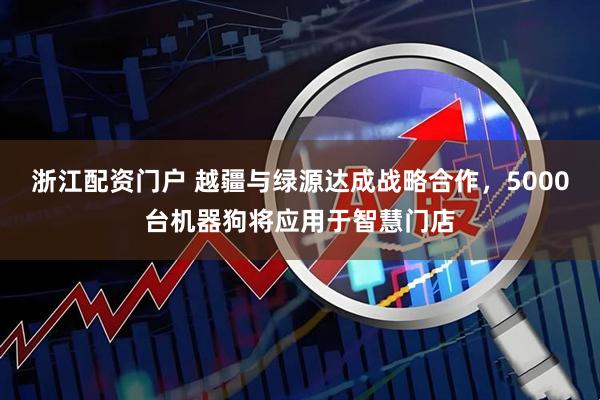 浙江配资门户 越疆与绿源达成战略合作，5000台机器狗将应用于智慧门店