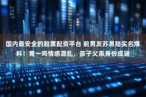 国内最安全的股票配资平台 前男友苏易陆实名爆料！黄一鸣情感混乱，孩子父亲身份成谜