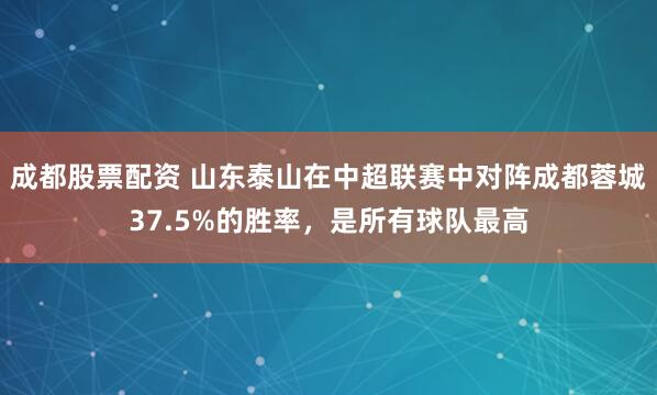 成都股票配资 山东泰山在中超联赛中对阵成都蓉城37.5%的胜率，是所有球队最高