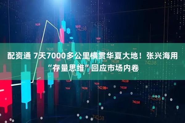配资通 7天7000多公里横贯华夏大地！张兴海用“存量思维”回应市场内卷