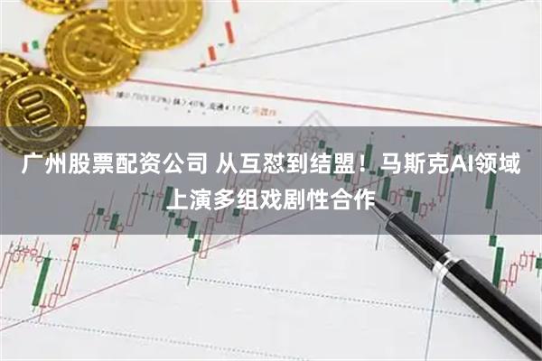 广州股票配资公司 从互怼到结盟！马斯克AI领域上演多组戏剧性合作