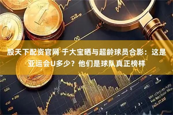 股天下配资官网 于大宝晒与超龄球员合影：这是亚运会U多少？他们是球队真正榜样