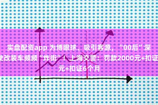 实盘配资app 为博眼球、吸引客源，“00后”深夜驾驶改装车频频“炸街”！上海交警：罚款2000元+扣证6个月